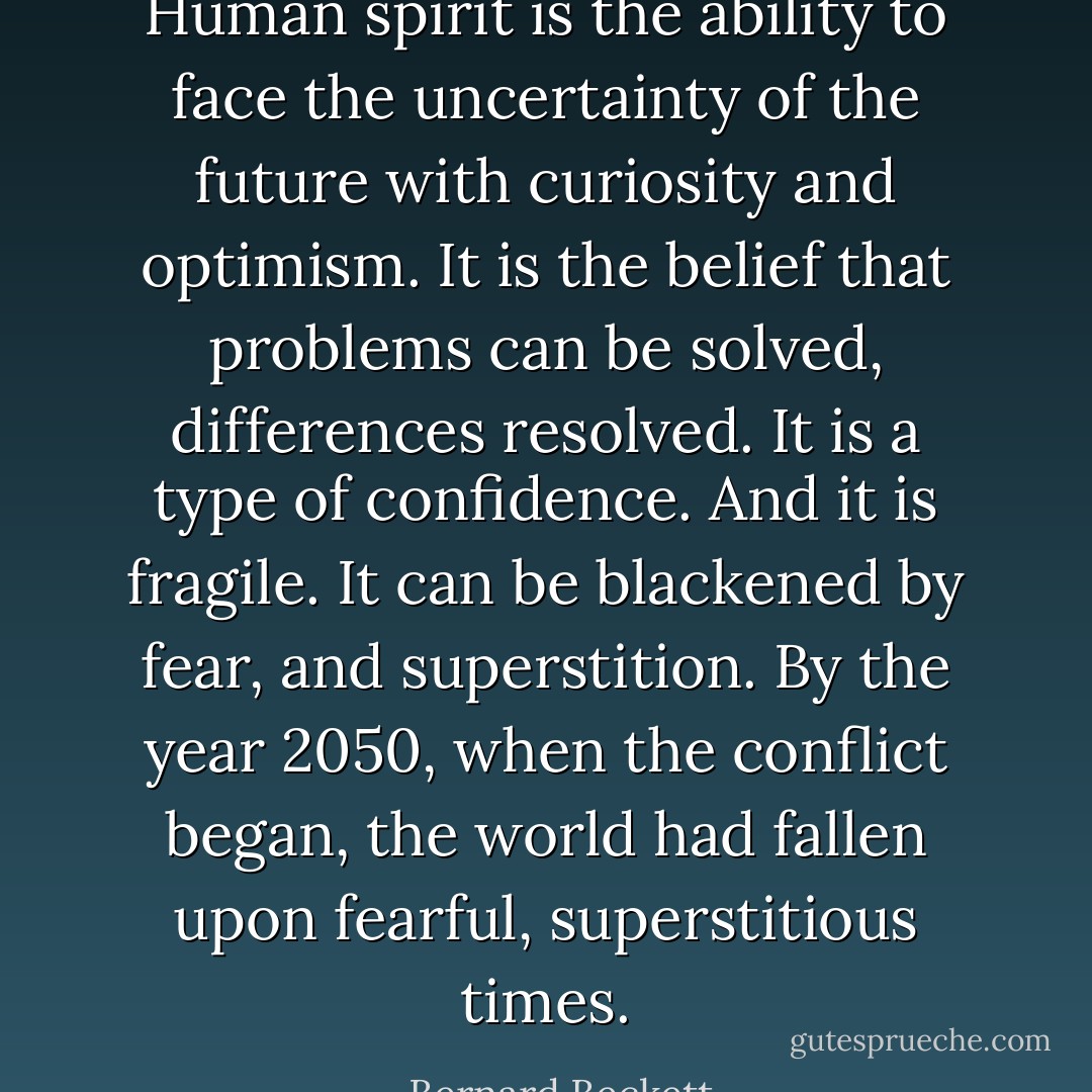 Human spirit is the ability to face the uncertainty of the future with curiosity and optimism. It is the belief that problems can be solved, differences resolved. It is a type of confidence. And it is fragile. It can be blackened by fear, and superstition. By the year 2050, when the conflict began, the world had fallen upon fearful, superstitious times. - Bernard Beckett