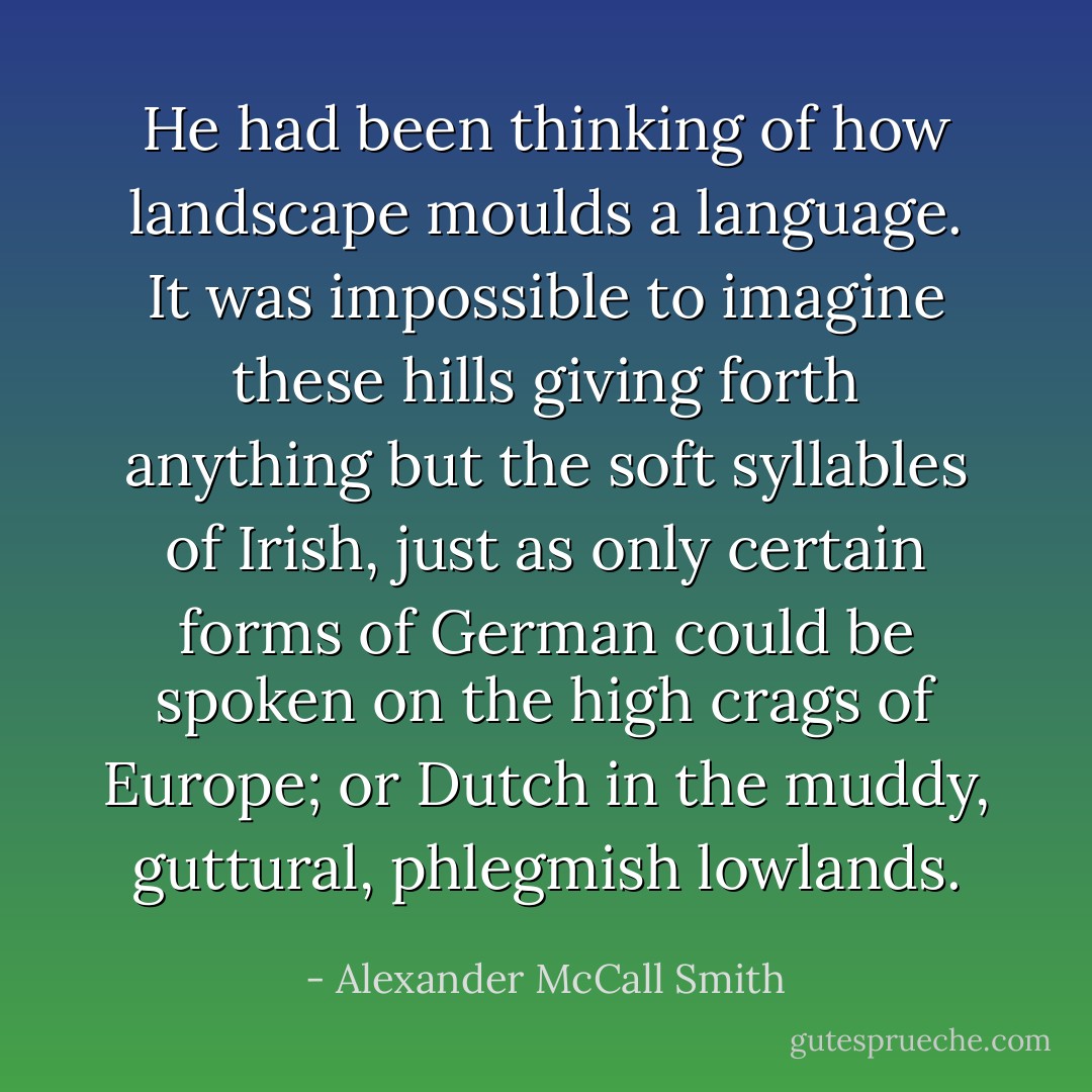 He had been thinking of how landscape moulds a language. It was impossible to imagine these hills giving forth anything but the soft syllables of Irish, just as only certain forms of German could be spoken on the high crags of Europe; or Dutch in the muddy, guttural, phlegmish lowlands. - Alexander McCall Smith