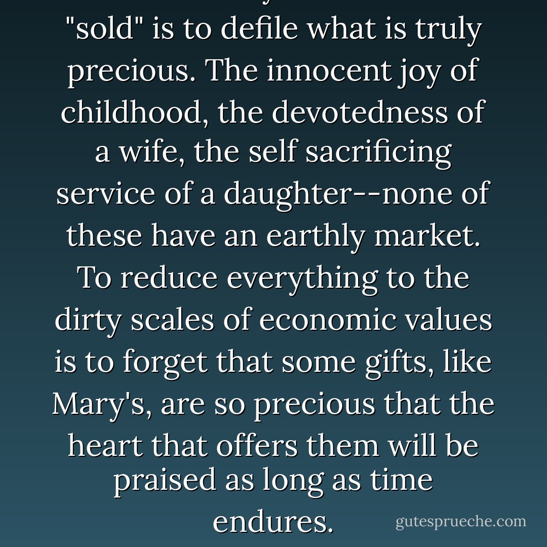 To value only what can be "sold" is to defile what is truly precious. The innocent joy of childhood, the devotedness of a wife, the self sacrificing service of a daughter--none of these have an earthly market. To reduce everything to the dirty scales of economic values is to forget that some gifts, like Mary's, are so precious that the heart that offers them will be praised as long as time endures. - Fulton J. Sheen