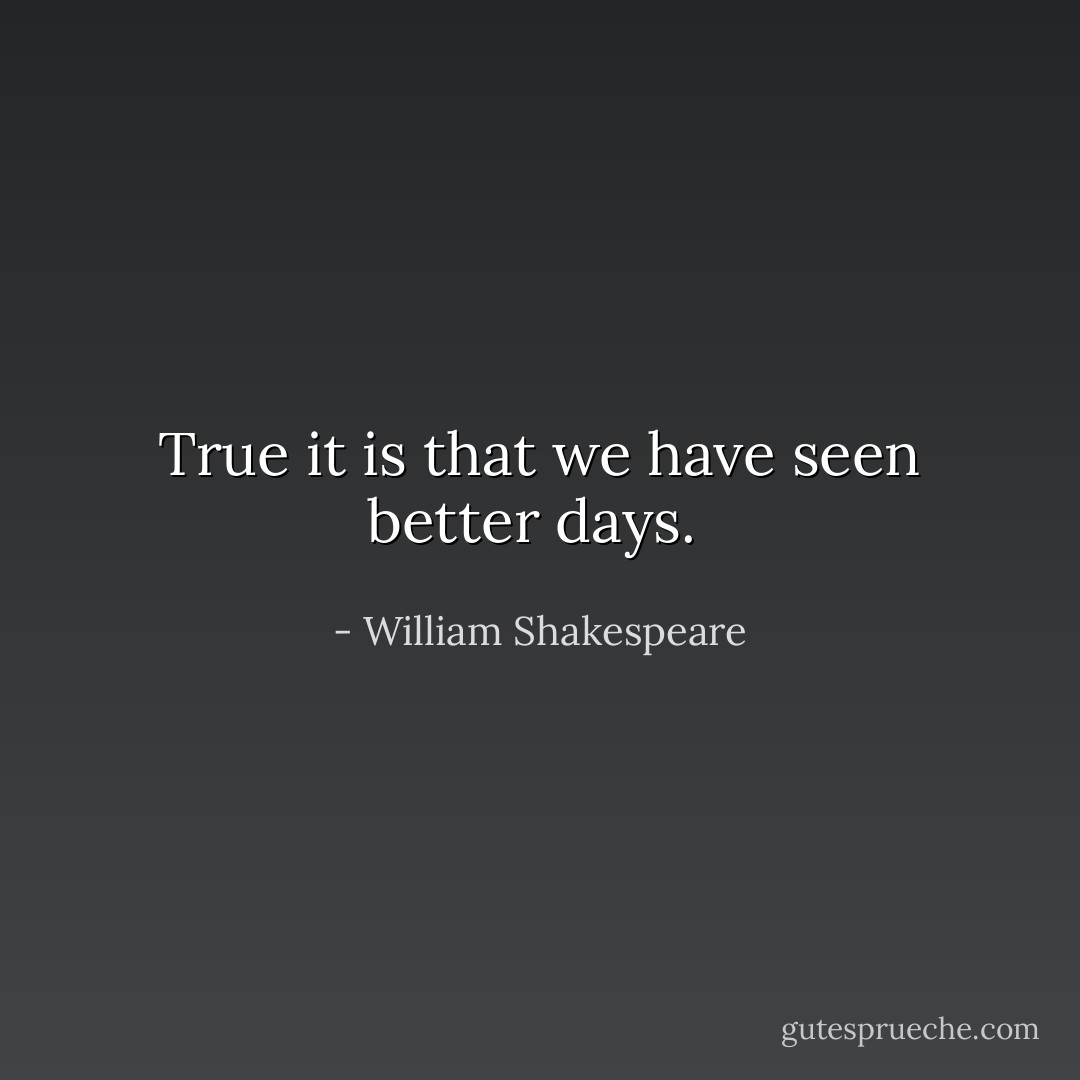 True it is that we have seen better days.  - William Shakespeare