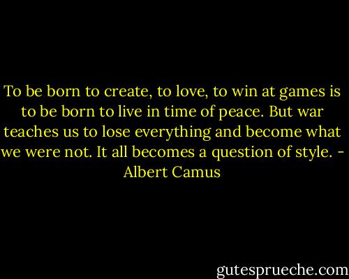 To be born to create, to love, to win at games is to be born to live in time of peace. But war teaches us to lose everything and become what we were not. It all becomes a question of style. - Albert Camus