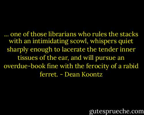... one of those librarians who rules the stacks with an intimidating scowl, whispers quiet sharply enough to lacerate the tender inner tissues of the ear, and will pursue an overdue-book fine with the ferocity of a rabid ferret. - Dean Koontz