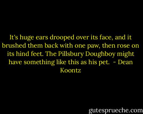 It's huge ears drooped over its face, and it brushed them back with one paw, then rose on its hind feet. The Pillsbury Doughboy might have something like this as his pet.  - Dean Koontz