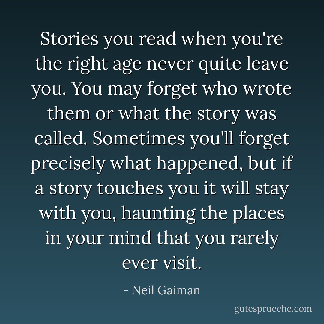 Stories you read when you're the right age never quite leave you. You may forget who wrote them or what the story was called. Sometimes you'll forget precisely what happened, but if a story touches you it will stay with you, haunting the places in your mind that you rarely ever visit. - Neil Gaiman