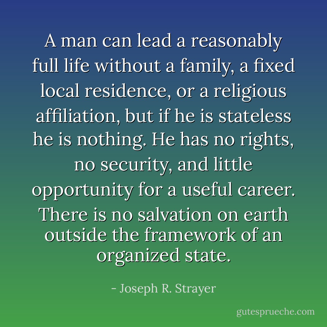 A man can lead a reasonably full life without a family, a fixed local residence, or a religious affiliation, but if he is stateless he is nothing. He has no rights, no security, and little opportunity for a useful career. There is no salvation on earth outside the framework of an organized state. - Joseph R. Strayer