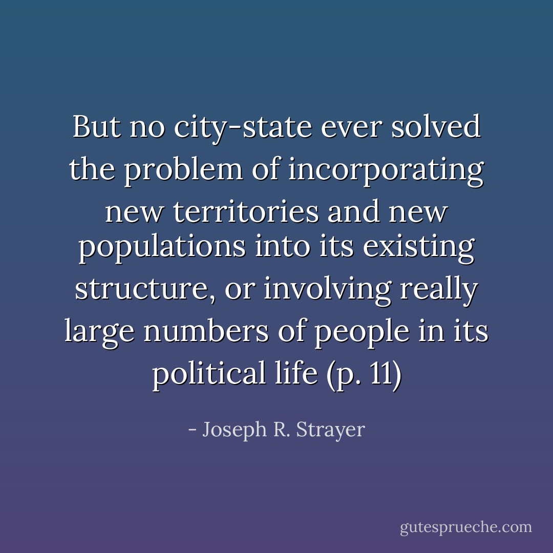 But no city-state ever solved the problem of incorporating new territories and new populations into its existing structure, or involving really large numbers of people in its political life (p. 11) - Joseph R. Strayer