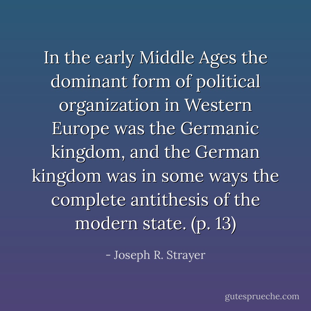 In the early Middle Ages the dominant form of political organization in Western Europe was the Germanic kingdom, and the German kingdom was in some ways the complete antithesis of the modern state. (p. 13) - Joseph R. Strayer