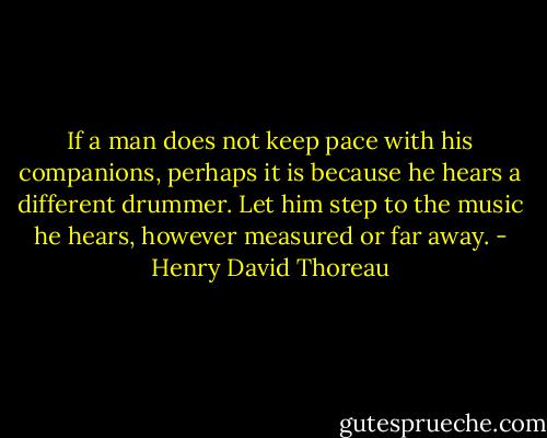 If a man does not keep pace with his companions, perhaps it is because he hears a different drummer. Let him step to the music he hears, however measured or far away. - Henry David Thoreau