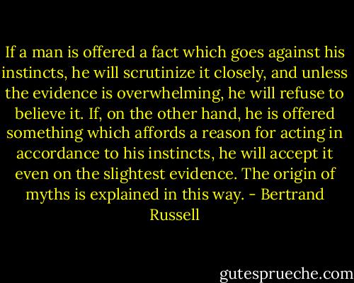 If a man is offered a fact which goes against his instincts, he will scrutinize it closely, and unless the evidence is overwhelming, he will refuse to believe it. If, on the other hand, he is offered something which affords a reason for acting in accordance to his instincts, he will accept it even on the slightest evidence. The origin of myths is explained in this way. - Bertrand Russell
