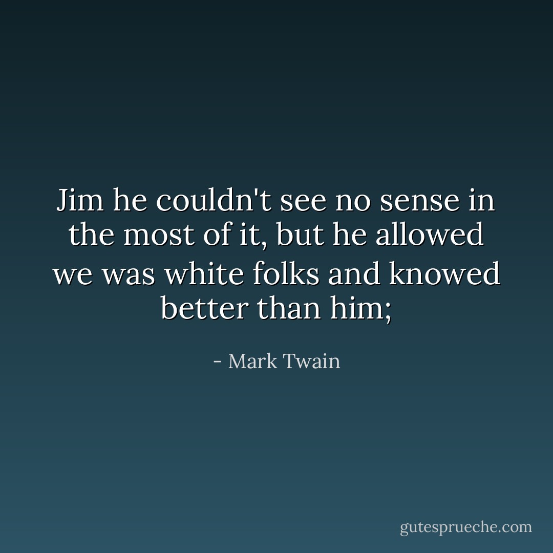 Jim he couldn't see no sense in the most of it, but he allowed we was white folks and knowed better than him; - Mark Twain