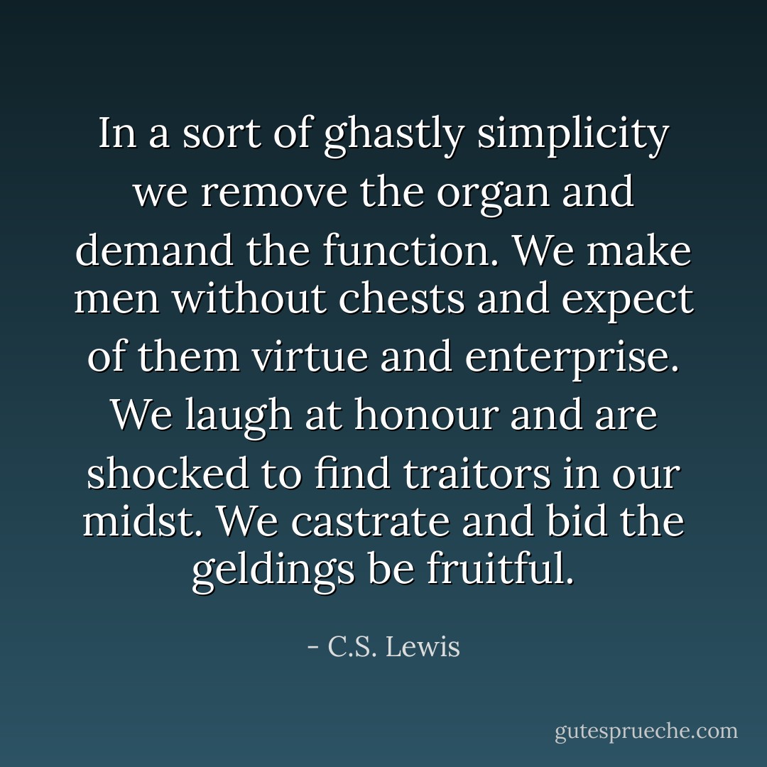In a sort of ghastly simplicity we remove the organ and demand the function. We make men without chests and expect of them virtue and enterprise. We laugh at honour and are shocked to find traitors in our midst. We castrate and bid the geldings be fruitful. - C.S. Lewis