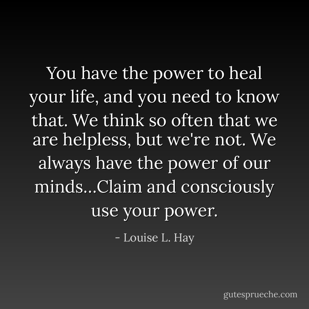 You have the power to heal your life, and you need to know that. We think so often that we are helpless, but we're not. We always have the power of our minds…Claim and consciously use your power. - Louise L. Hay