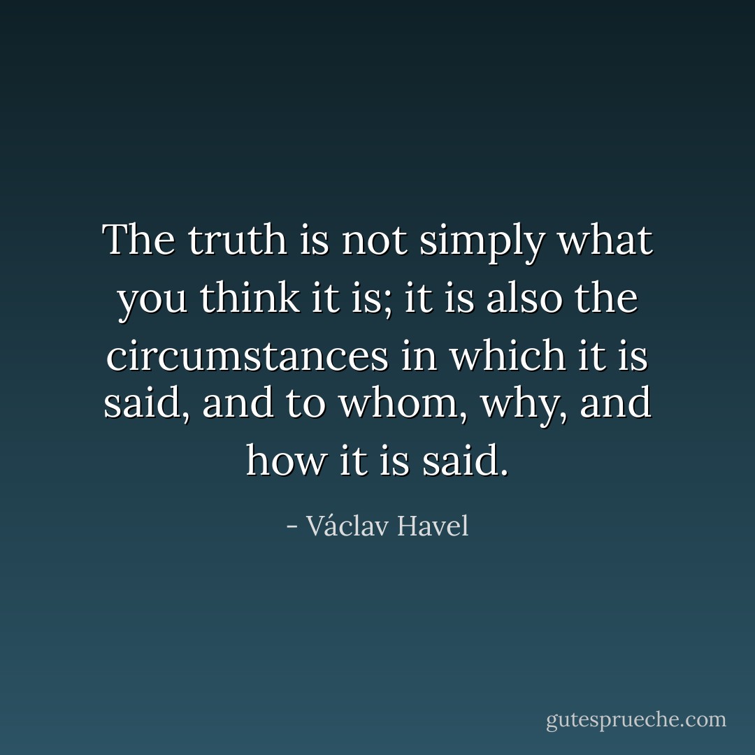 The truth is not simply what you think it is; it is also the circumstances in which it is said, and to whom, why, and how it is said. - Václav Havel