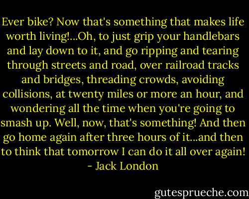 Ever bike? Now that's something that makes life worth living!...Oh, to just grip your handlebars and lay down to it, and go ripping and tearing through streets and road, over railroad tracks and bridges, threading crowds, avoiding collisions, at twenty miles or more an hour, and wondering all the time when you're going to smash up. Well, now, that's something! And then go home again after three hours of it...and then to think that tomorrow I can do it all over again! - Jack London