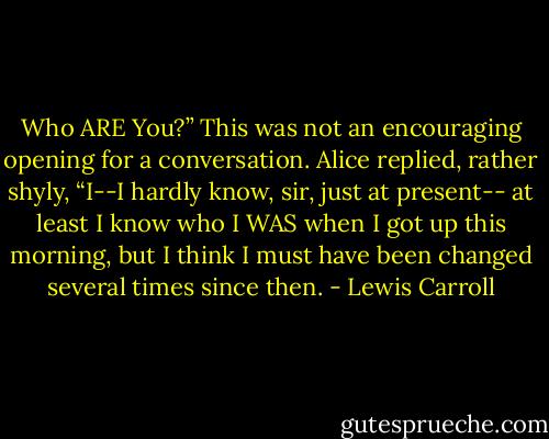 Who ARE You?”<br />This was not an encouraging opening for a conversation. Alice replied, rather shyly,<br />“I--I hardly know, sir, just at present-- at least I know who I WAS when I got up this morning, but I think I must have been changed several times since then. - Lewis Carroll