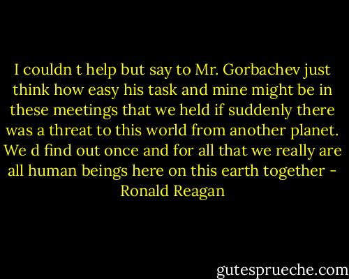 I couldn t help but say to Mr. Gorbachev just think how easy his task and mine might be in these meetings that we held if suddenly there was a threat to this world from another planet. We d find out once and for all that we really are all human beings here on this earth together - Ronald Reagan