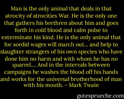 Man is the only animal that deals in that atrocity of atrocities War. He is the only one that gathers his brethren about him and goes forth in cold blood and calm pulse to exterminate his kind. He is the only animal that for sordid wages will march out... and help to slaughter strangers of his own species who have done him no harm and with whom he has no quarrel.... And in the intervals between campaigns he washes the blood off his hands and works for the universal brotherhood of man with his mouth. - Mark Twain