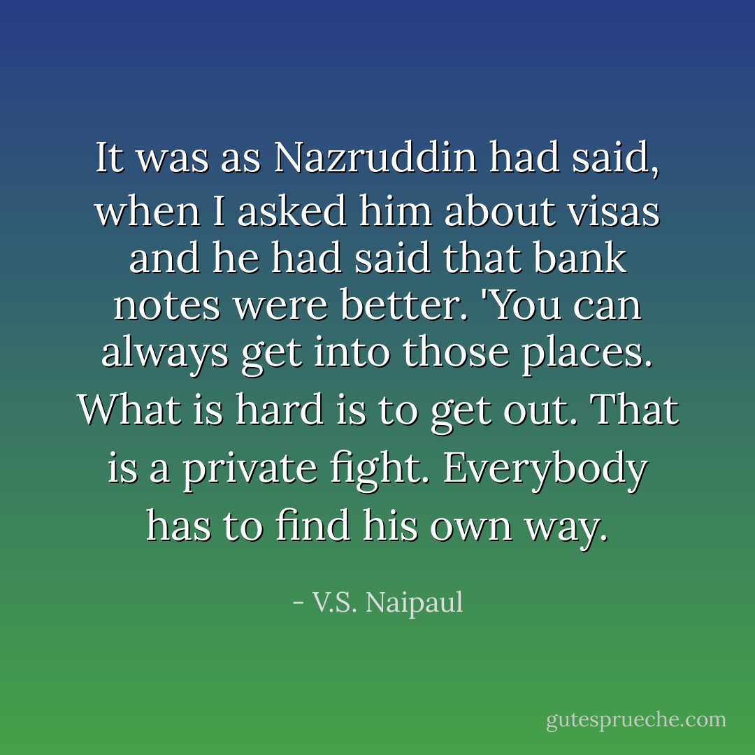 It was as Nazruddin had said, when I asked him about visas and he had said that bank notes were better. 'You can always get into those places. What is hard is to get out. That is a private fight. Everybody has to find his own way. - V.S. Naipaul