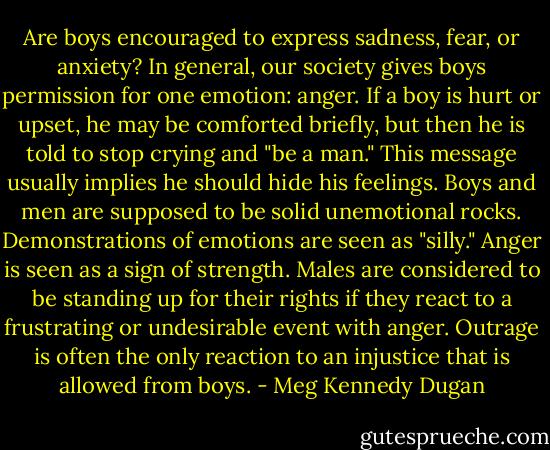 Are boys encouraged to express sadness, fear, or anxiety? In general, our society gives boys permission for one emotion: anger. If a boy is hurt or upset, he may be comforted briefly, but then he is told to stop crying and "be a man." This message usually implies he should hide his feelings. Boys and men are supposed to be solid unemotional rocks. Demonstrations of emotions are seen as "silly." Anger is seen as a sign of strength. Males are considered to be standing up for their rights if they react to a frustrating or undesirable event with anger. Outrage is often the only reaction to an injustice that is allowed from boys. - Meg Kennedy Dugan
