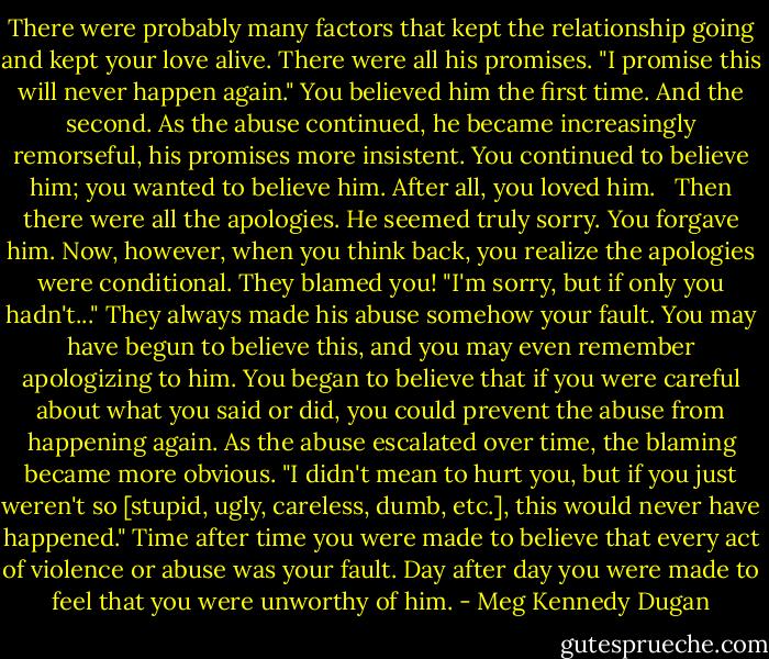 There were probably many factors that kept the relationship going and kept your love alive. There were all his promises. "I promise this will never happen again." You believed him the first time. And the second. As the abuse continued, he became increasingly remorseful, his promises more insistent. You continued to believe him; you wanted to believe him. After all, you loved him. <br /><br />Then there were all the apologies. He seemed truly sorry. You forgave him. Now, however, when you think back, you realize the apologies were conditional. They blamed you! "I'm sorry, but if only you hadn't..." They always made his abuse somehow your fault. You may have begun to believe this, and you may even remember apologizing to him. You began to believe that if you were careful about what you said or did, you could prevent the abuse from happening again. As the abuse escalated over time, the blaming became more obvious. "I didn't mean to hurt you, but if you just weren't so [stupid, ugly, careless, dumb, etc.], this would never have happened." Time after time you were made to believe that every act of violence or abuse was your fault. Day after day you were made to feel that you were unworthy of him. - Meg Kennedy Dugan