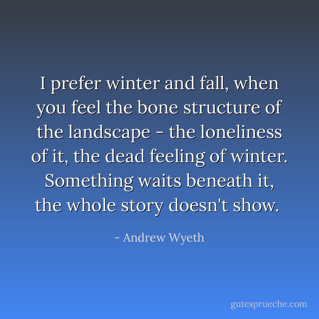 I prefer winter and fall, when you feel the bone structure of the landscape - the loneliness of it, the dead feeling of winter. Something waits beneath it, the whole story doesn't show.  - Andrew Wyeth