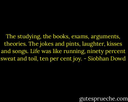 The studying, the books, exams, arguments, theories. The jokes and pints, laughter, kisses and songs. Life was like running, ninety percent sweat and toil, ten per cent joy. - Siobhan Dowd