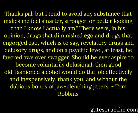 Thanks pal, but I tend to avoid any substance that makes me feel smarter, stronger, or better looking than I know I actually am." There were, in his opinion, drugs that diminished ego and drugs that engorged ego, which is to say, revelatory drugs and delusory drugs, and on a psychic level, at least, he favored awe over swagger. Should he ever aspire to become voluntarily delusional, then good old-fashioned alcohol would do the job effectively and inexpensively, thank you, and without the dubious bonus of jaw-clenching jitters. - Tom Robbins