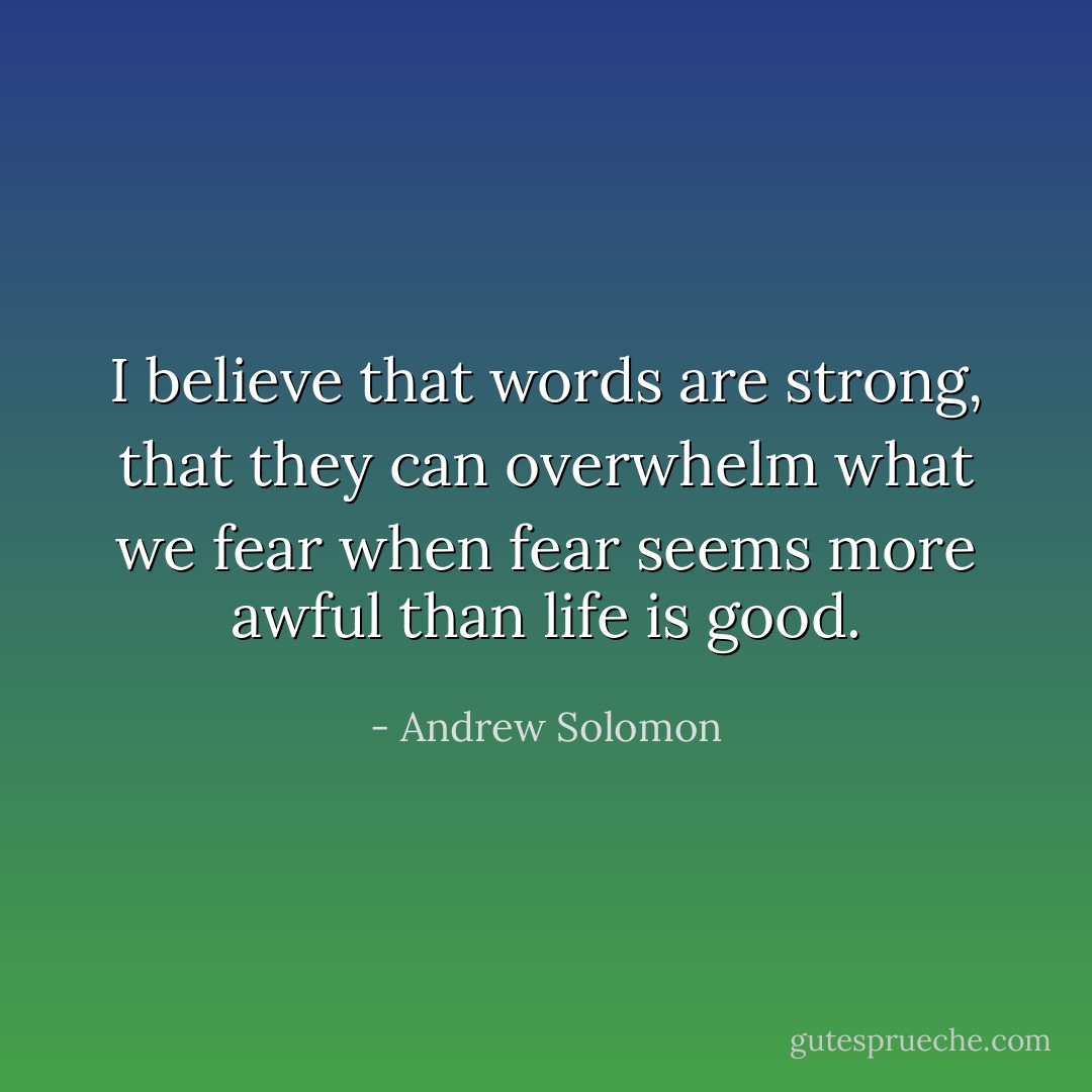 I believe that words are strong, that they can overwhelm what we fear when fear seems more awful than life is good. - Andrew Solomon