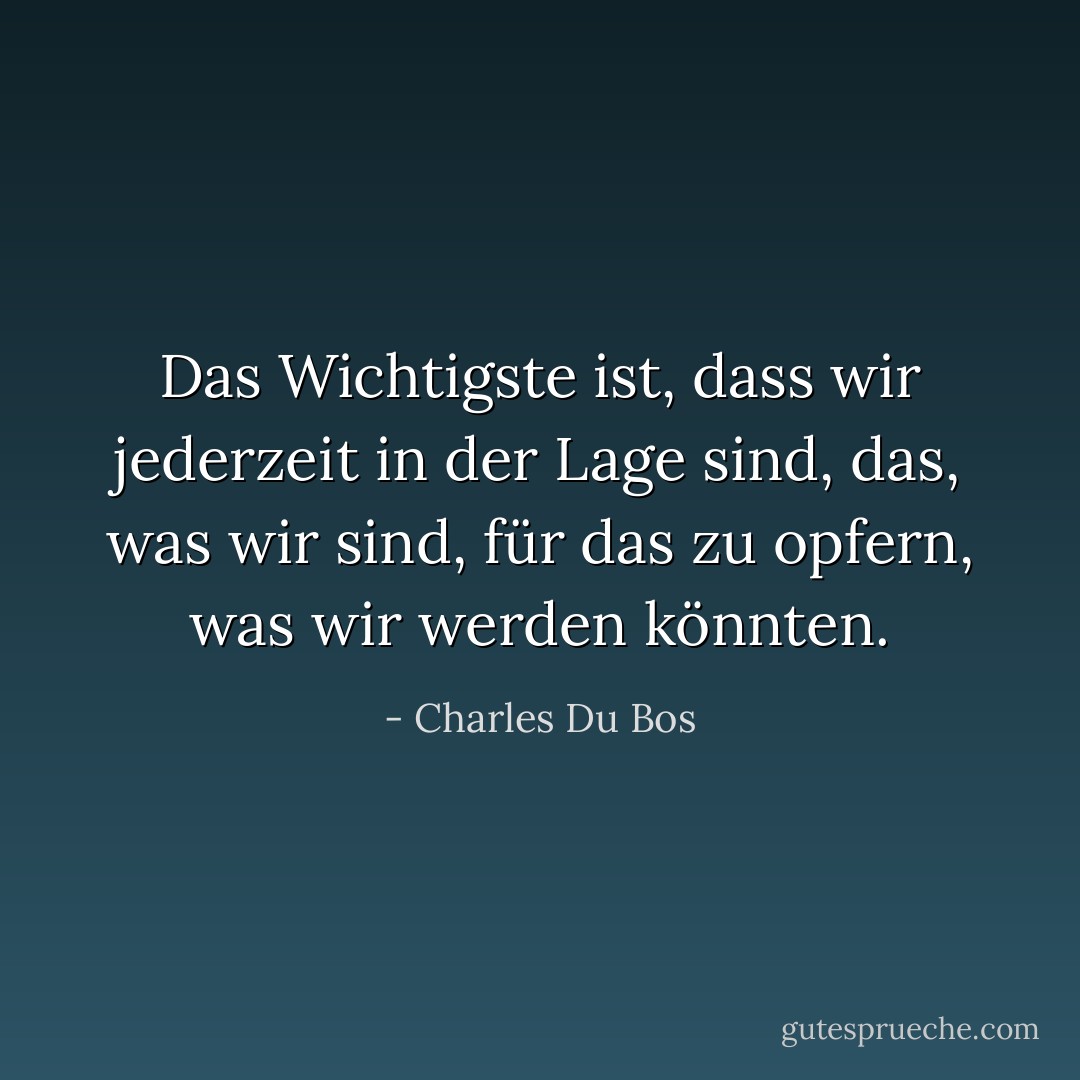Das Wichtigste ist, dass wir jederzeit in der Lage sind, das, was wir sind, für das zu opfern, was wir werden könnten. - Charles Du Bos<