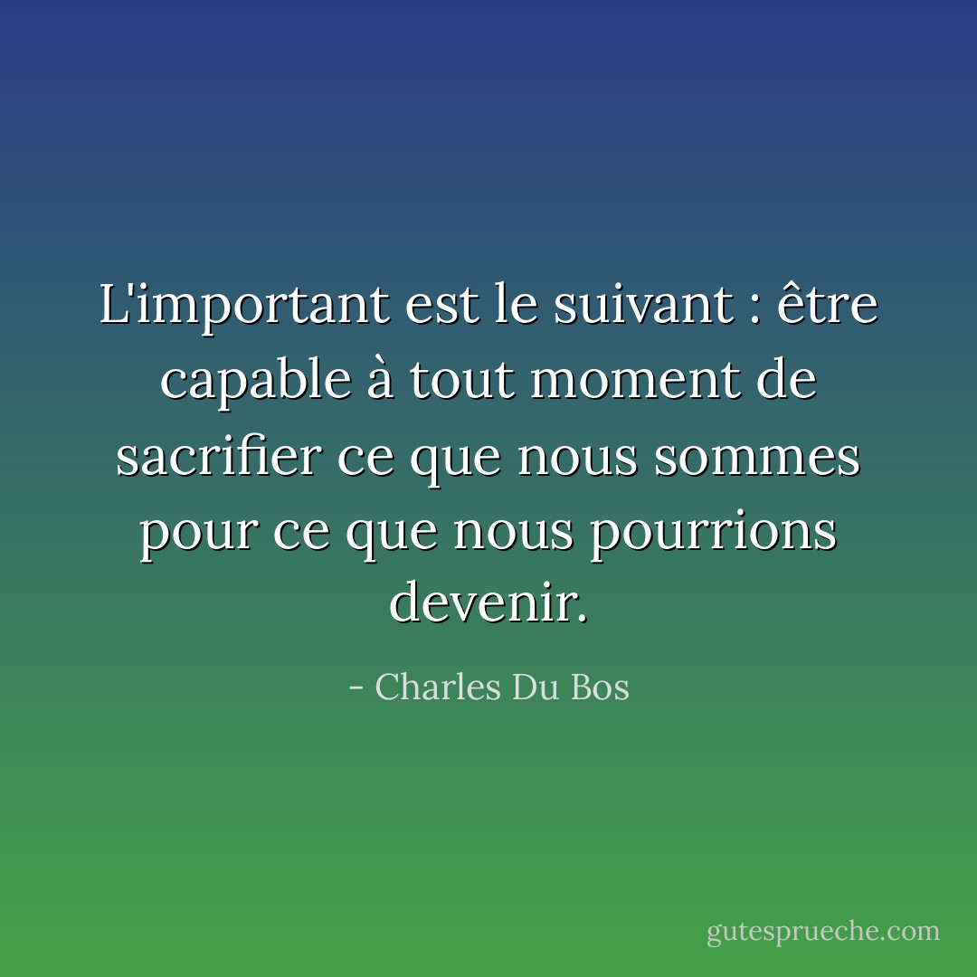 L'important est le suivant : être capable à tout moment de sacrifier ce que nous sommes pour ce que nous pourrions devenir. - Charles Du Bos
