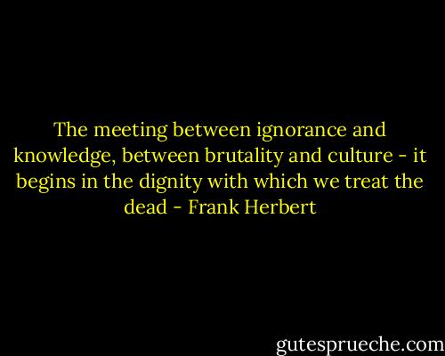The meeting between ignorance and knowledge, between brutality and culture - it begins in the dignity with which we treat the dead - Frank Herbert