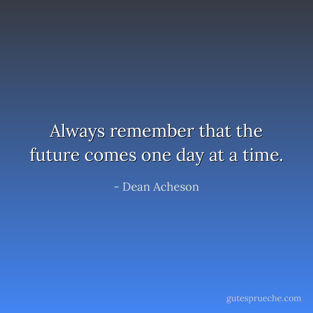 Always remember that the future comes one day at a time. - Dean Acheson