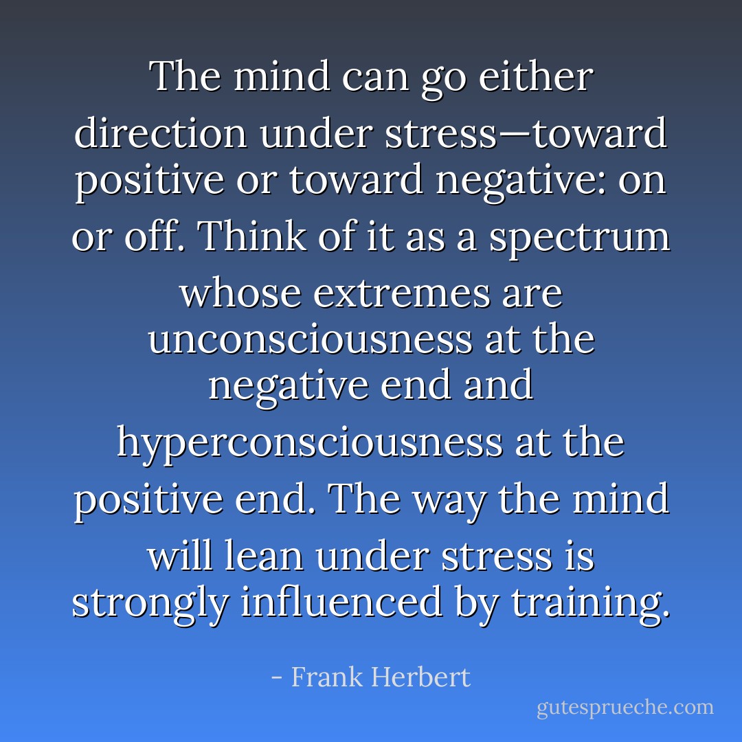 The mind can go either direction under stress—toward positive or toward negative: on or off. Think of it as a spectrum whose extremes are unconsciousness at the negative end and hyperconsciousness at the positive end. The way the mind will lean under stress is strongly influenced by training. - Frank Herbert