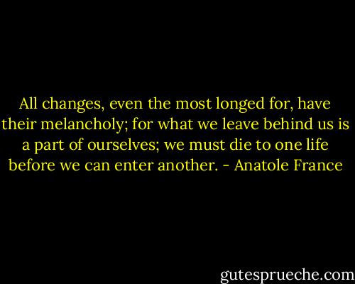 All changes, even the most longed for, have their melancholy; for what we leave behind us is a part of ourselves; we must die to one life before we can enter another. - Anatole France