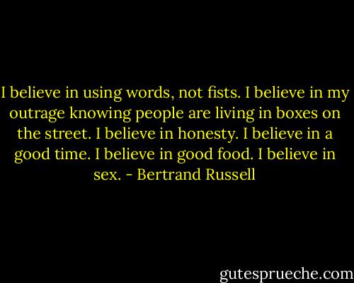 I believe in using words, not fists. I believe in my outrage knowing people are living in boxes on the street. I believe in honesty. I believe in a good time. I believe in good food. I believe in sex. - Bertrand Russell