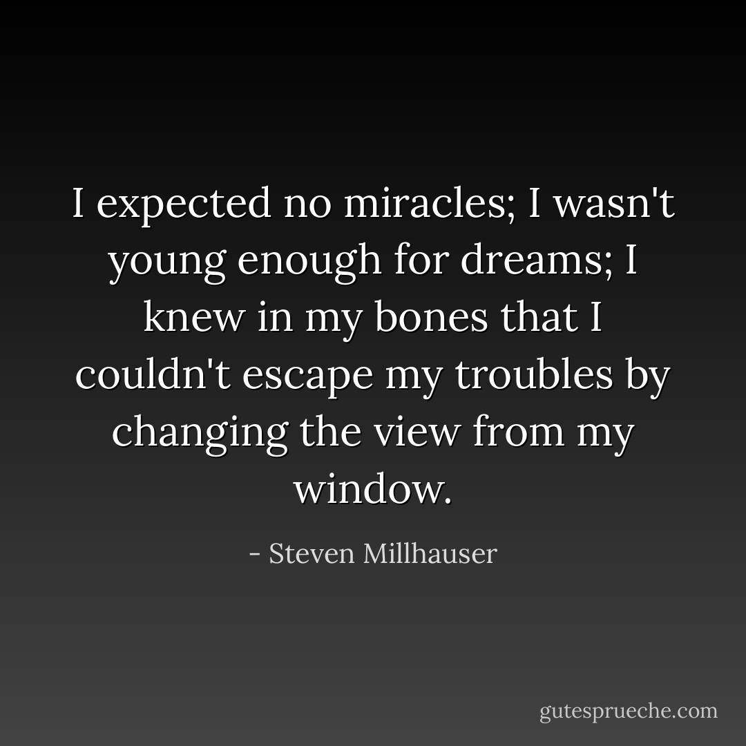 I expected no miracles; I wasn't young enough for dreams; I knew in my bones that I couldn't escape my troubles by changing the view from my window. - Steven Millhauser