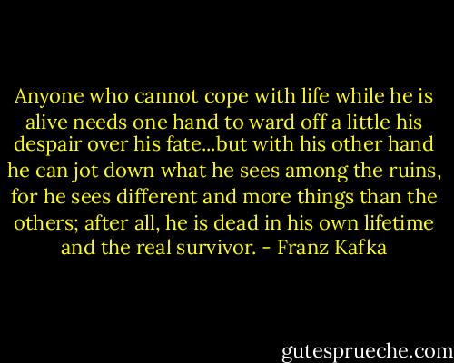 Anyone who cannot cope with life while he is alive needs one hand to ward off a little his despair over his fate...but with his other hand he can jot down what he sees among the ruins, for he sees different and more things than the others; after all, he is dead in his own lifetime and the real survivor. - Franz Kafka