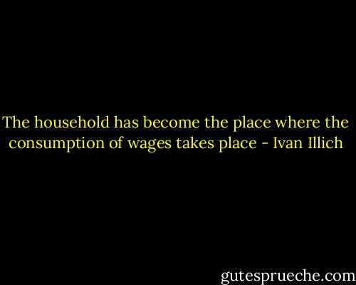 The household has become the place where the consumption of wages takes place - Ivan Illich