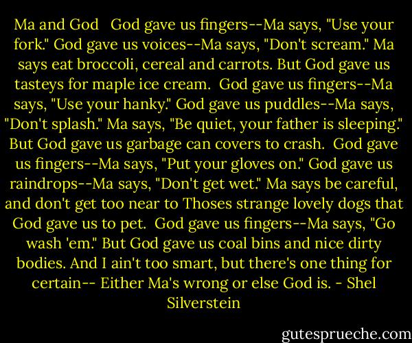 Ma and God <br /><br />God gave us fingers--Ma says, "Use your fork."<br />God gave us voices--Ma says, "Don't scream."<br />Ma says eat broccoli, cereal and carrots.<br />But God gave us tasteys for maple ice cream.<br /><br />God gave us fingers--Ma says, "Use your hanky."<br />God gave us puddles--Ma says, "Don't splash."<br />Ma says, "Be quiet, your father is sleeping."<br />But God gave us garbage can covers to crash.<br /><br />God gave us fingers--Ma says, "Put your gloves on."<br />God gave us raindrops--Ma says, "Don't get wet."<br />Ma says be careful, and don't get too near to<br />Thoses strange lovely dogs that God gave us to pet.<br /><br />God gave us fingers--Ma says, "Go wash 'em."<br />But God gave us coal bins and nice dirty bodies.<br />And I ain't too smart, but there's one thing for certain--<br />Either Ma's wrong or else God is. - Shel Silverstein