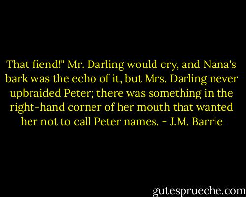 That fiend!" Mr. Darling would cry, and Nana's bark was the echo of it, but Mrs. Darling never upbraided Peter; there was something in the right-hand corner of her mouth that wanted her not to call Peter names. - J.M. Barrie