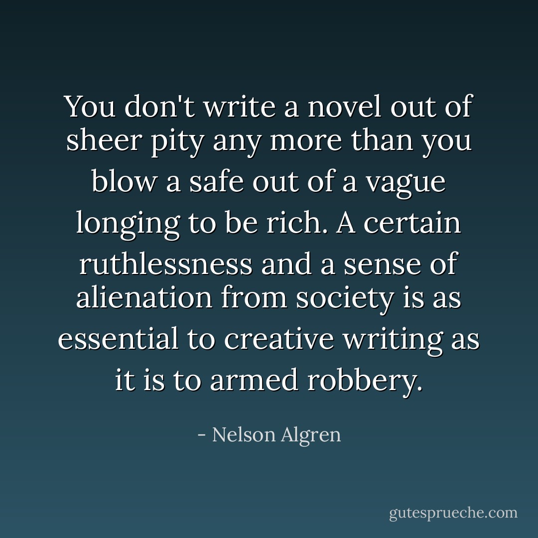 You don't write a novel out of sheer pity any more than you blow a safe out of a vague longing to be rich. A certain ruthlessness and a sense of alienation from society is as essential to creative writing as it is to armed robbery. - Nelson Algren