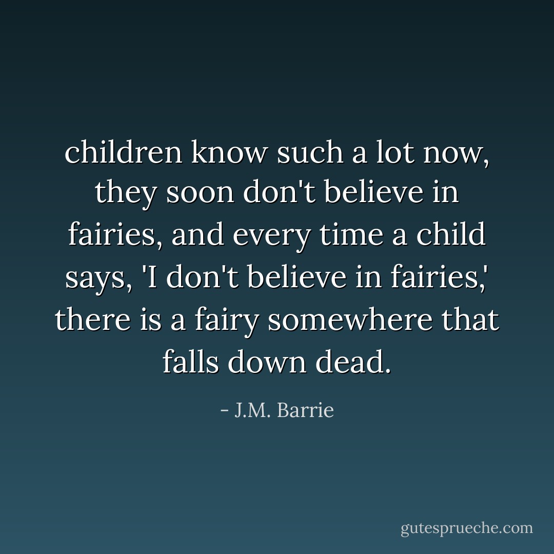 children know such a lot now, they soon don't believe in fairies, and every time a child says, 'I don't believe in fairies,' there is a fairy somewhere that falls down dead. - J.M. Barrie