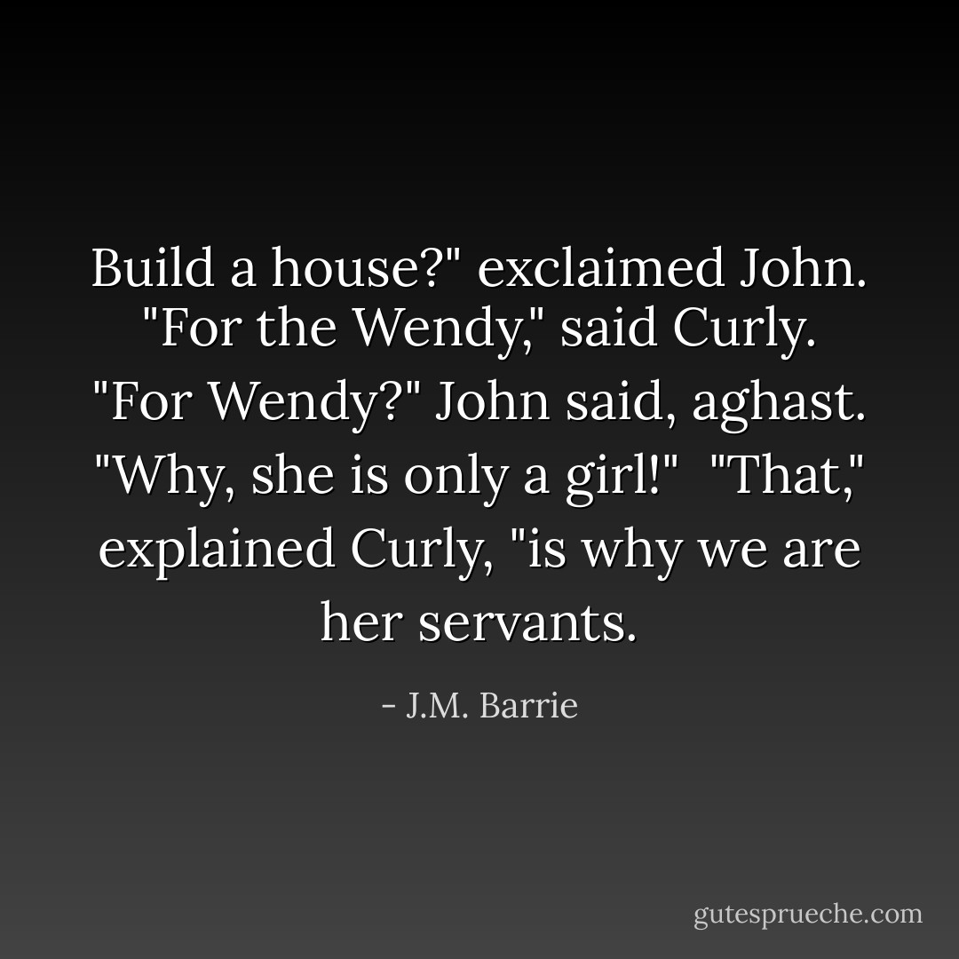 Build a house?" exclaimed John.<br /><br />"For the Wendy," said Curly.<br /><br />"For Wendy?" John said, aghast. "Why, she is only a girl!"<br /><br />"That," explained Curly, "is why we are her servants. - J.M. Barrie
