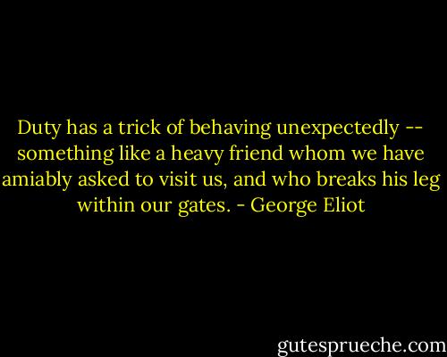 Duty has a trick of behaving unexpectedly -- something like a heavy friend whom we have amiably asked to visit us, and who breaks his leg within our gates. - George Eliot