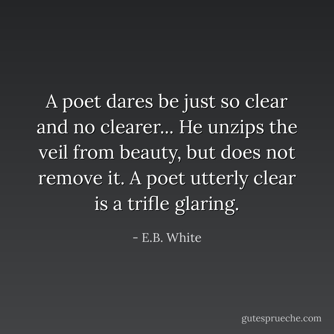 A poet dares be just so clear and no clearer... He unzips the veil from beauty, but does not remove it. A poet utterly clear is a trifle glaring. - E.B. White