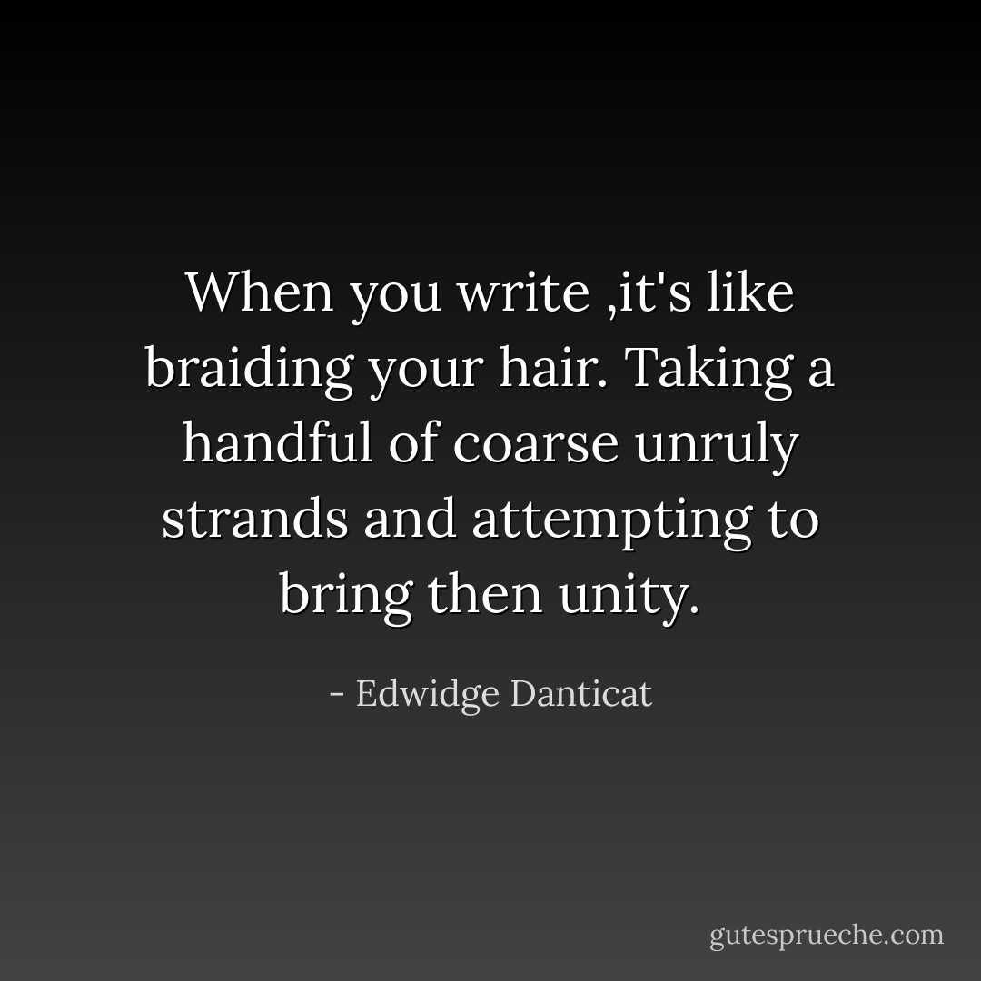 When you write ,it's like braiding your hair. Taking a handful of coarse unruly strands and attempting to bring then unity. - Edwidge Danticat