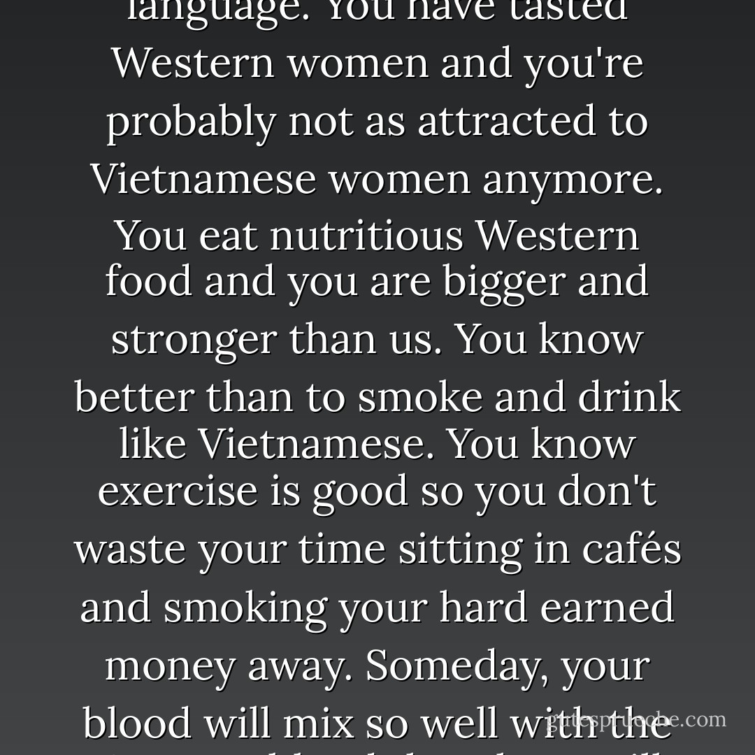 Some call you the lost brothers. Look at you. Living in America has lightened your skin, made you forget your language. You have tasted Western women and you're probably not as attracted to Vietnamese women anymore. You eat nutritious Western food and you are bigger and stronger than us. You know better than to smoke and drink like Vietnamese. You know exercise is good so you don't waste your time sitting in cafés and smoking your hard earned money away. Someday, your blood will mix so well with the Western blood that there will be no difference between you and them. You are already lost to us. - Andrew X. Pham