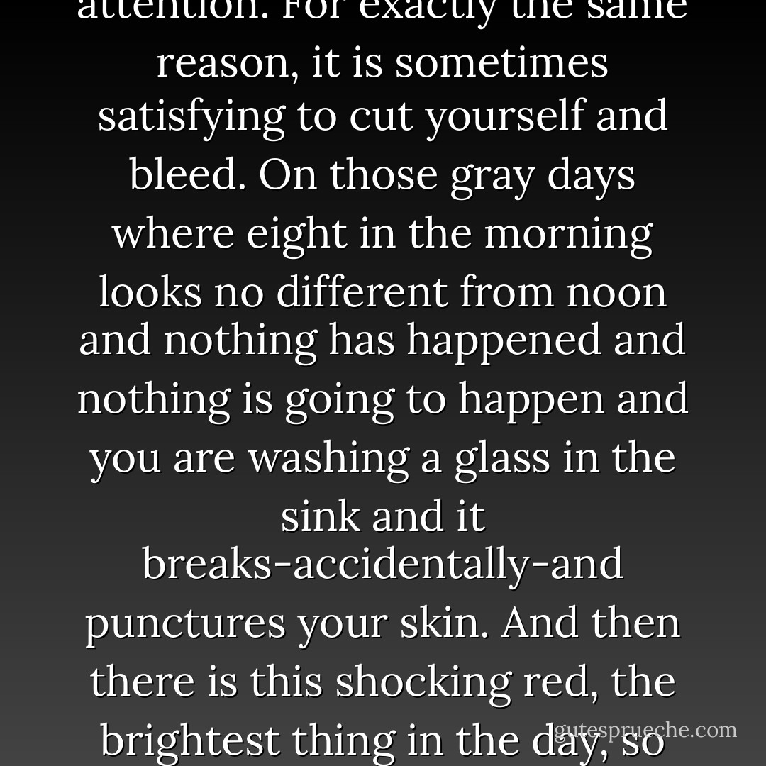 I know exactly how that is. To love somebody who doesn’t deserve it. Because they are all you have. Because any attention is better than no attention. For exactly the same reason, it is sometimes satisfying to cut yourself and bleed. On those gray days where eight in the morning looks no different from noon and nothing has happened and nothing is going to happen and you are washing a glass in the sink and it breaks-accidentally-and punctures your skin. And then there is this shocking red, the brightest thing in the day, so vibrant it buzzes, this blood of yours. That is okay sometimes because at least you know you’re alive. - Augusten Burroughs