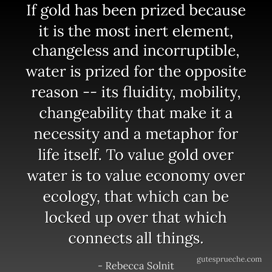 If gold has been prized because it is the most inert element, changeless and incorruptible, water is prized for the opposite reason -- its fluidity, mobility, changeability that make it a necessity and a metaphor for life itself. To value gold over water is to value economy over ecology, that which can be locked up over that which connects all things. - Rebecca Solnit