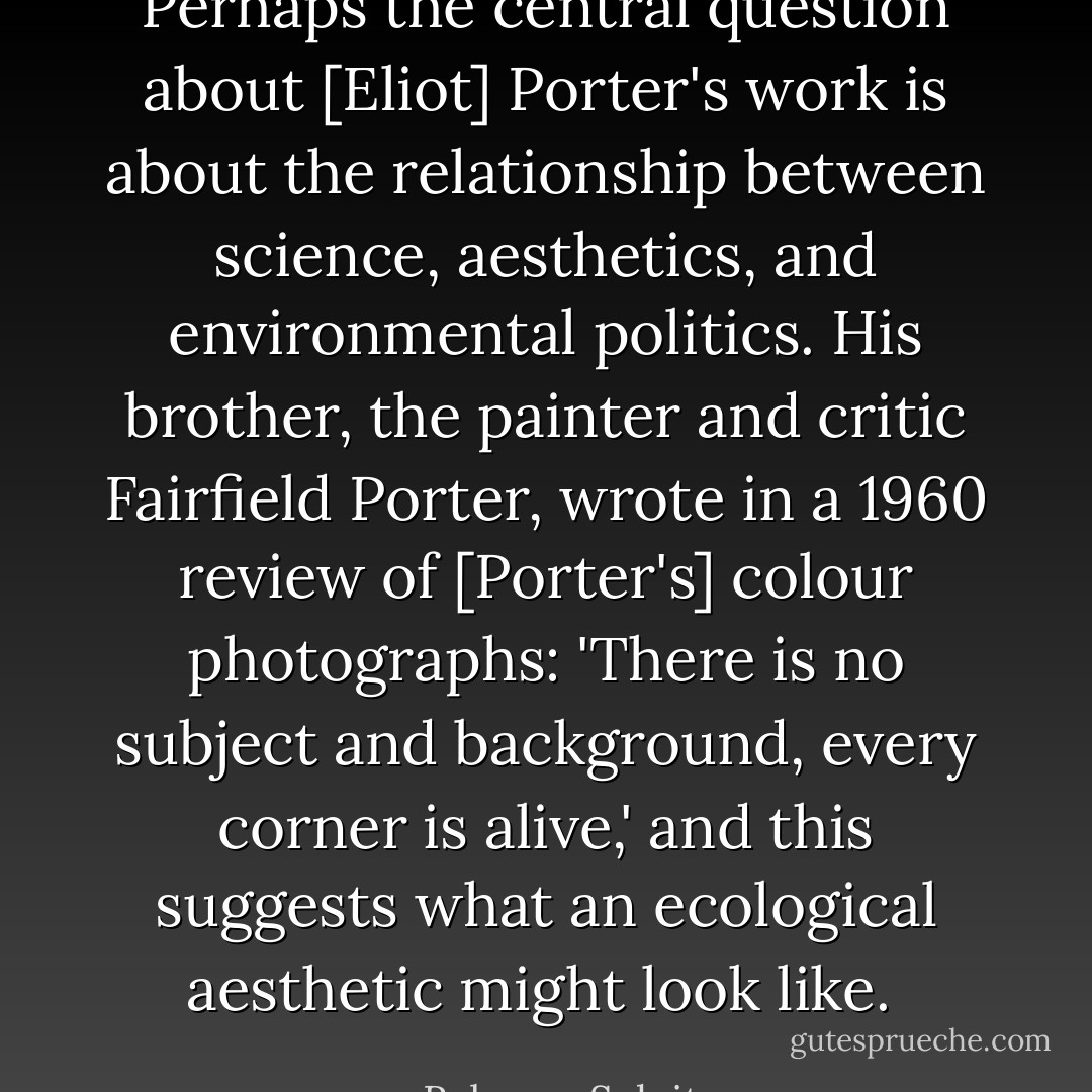 Perhaps the central question about [Eliot] Porter's work is about the relationship between science, aesthetics, and environmental politics. His brother, the painter and critic Fairfield Porter, wrote in a 1960 review of [Porter's] colour photographs: 'There is no subject and background, every corner is alive,' and this suggests what an ecological aesthetic might look like.  - Rebecca Solnit